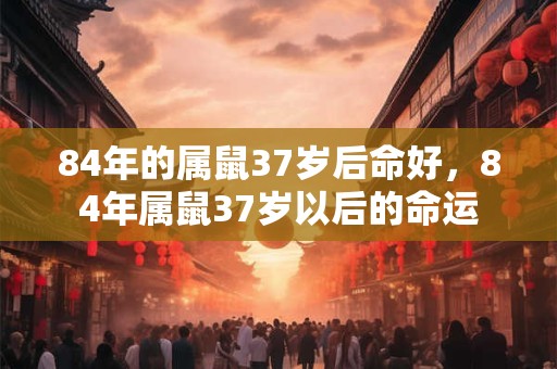 84年的属鼠37岁后命好，84年属鼠37岁以后的命运