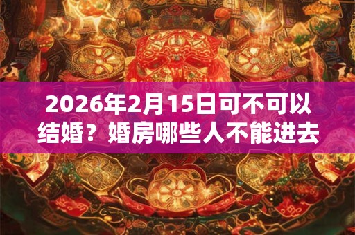 2026年2月15日可不可以结婚？婚房哪些人不能进去？
