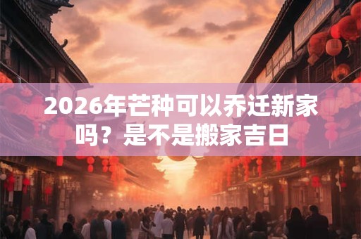 2026年芒种可以乔迁新家吗？是不是搬家吉日