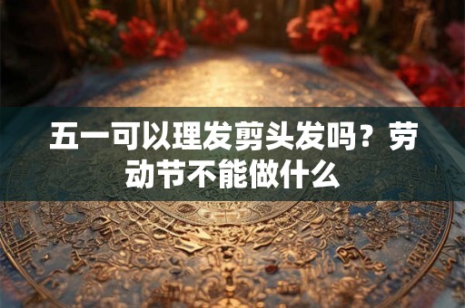 五一可以理发剪头发吗？劳动节不能做什么