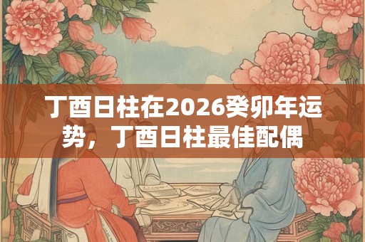 丁酉日柱在2026癸卯年运势，丁酉日柱最佳配偶