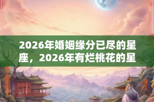 2026年婚姻缘分已尽的星座,2026年有烂桃花的星座女 2026年婚姻缘分已尽的星座,2026年有烂桃花的星座女