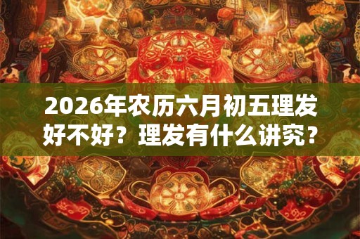 2026年农历六月初五理发好不好?理发有什么讲究? 2026年农历六月初五理发好不好?理发有什么讲究?