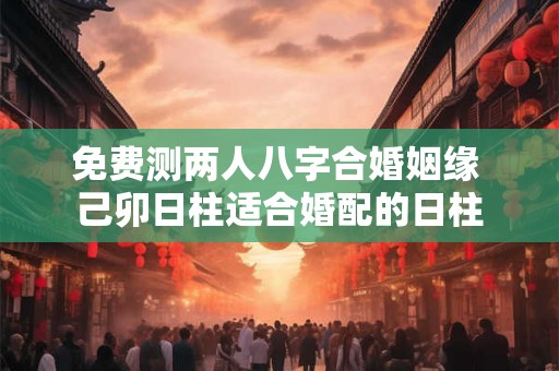 免费测两人八字合婚姻缘 己卯日柱适合婚配的日柱 免费测两人八字合婚姻缘 己卯日柱适合婚配的日柱