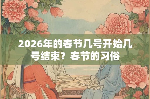 2026年的春节几号开始几号结束？春节的习俗