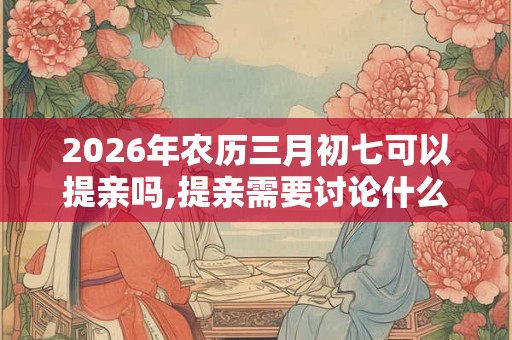 2026年农历三月初七可以提亲吗,提亲需要讨论什么？