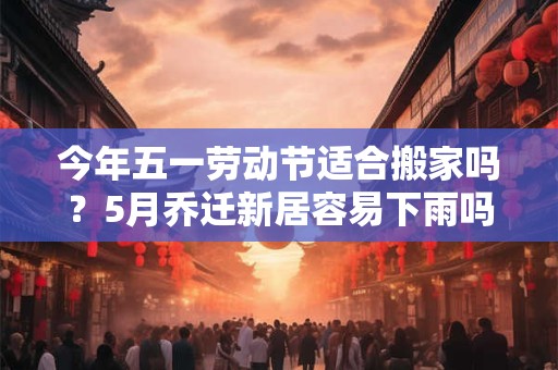 今年五一劳动节适合搬家吗？5月乔迁新居容易下雨吗