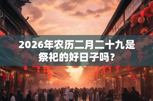 2026年农历二月二十九是祭祀的好日子吗? 2026年农历二月二十九是祭祀的好日子吗?