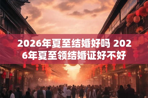 2026年夏至结婚好吗 2026年夏至领结婚证好不好