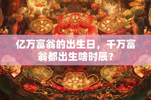 亿万富翁的出生日,千万富翁都出生啥时辰? 亿万富翁的出生日,千万富翁都出生啥时辰?