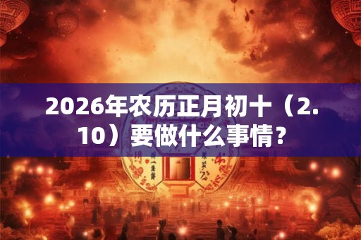 2026年农历正月初十（2.10）要做什么事情？