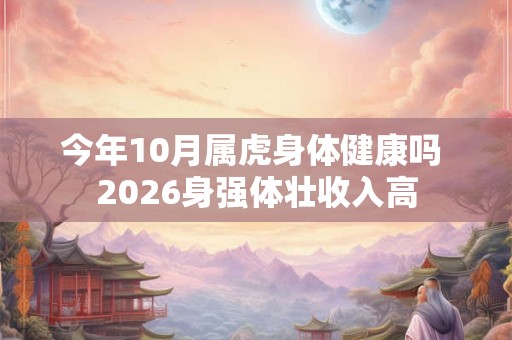 今年10月属虎身体健康吗 2026身强体壮收入高 今年10月属虎身体健康吗 2026身强体壮收入高