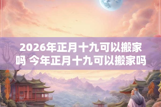 2026年正月十九可以搬家吗 今年正月十九可以搬家吗