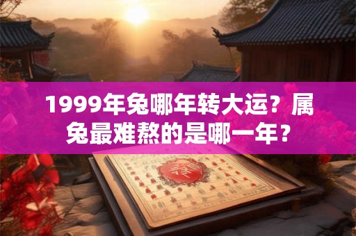 1999年兔哪年转大运？属兔最难熬的是哪一年？
