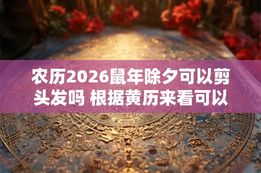 农历2026鼠年除夕可以剪头发吗 根据黄历来看可以剪的