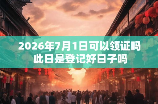 2026年7月1日可以领证吗 此日是登记好日子吗