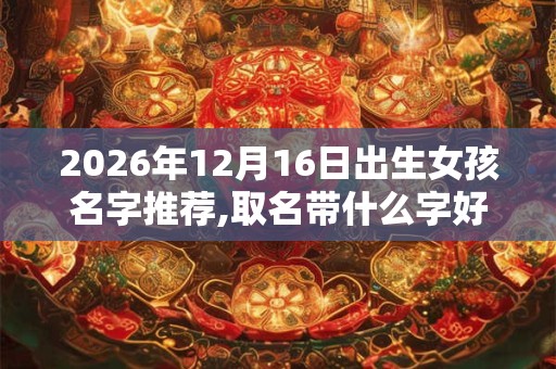 2026年12月16日出生女孩名字推荐,取名带什么字好