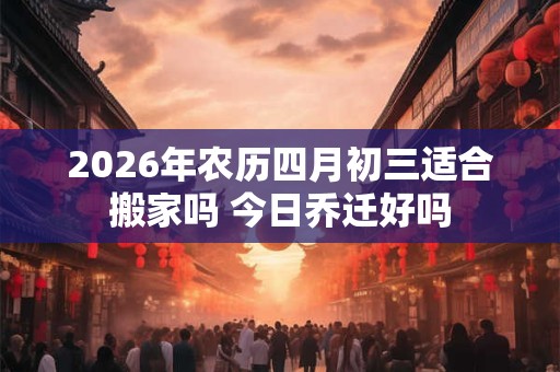 2026年农历四月初三适合搬家吗 今日乔迁好吗