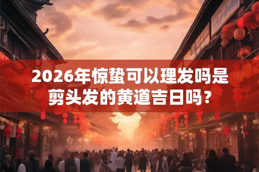 2026年惊蛰可以理发吗是剪头发的黄道吉日吗？