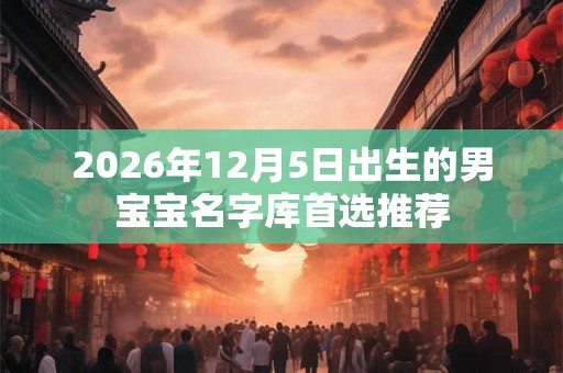 2026年12月5日出生的男宝宝名字库首选推荐 2026年12月5日出生的男宝宝名字库首选推荐
