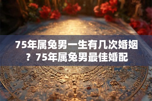75年属兔男一生有几次婚姻？75年属兔男最佳婚配