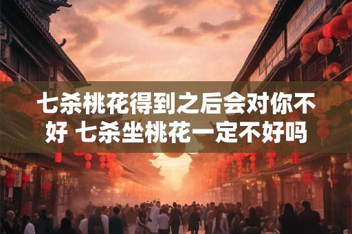 七杀桃花得到之后会对你不好 七杀坐桃花一定不好吗 七杀桃花得到之后会对你不好 七杀坐桃花一定不好吗
