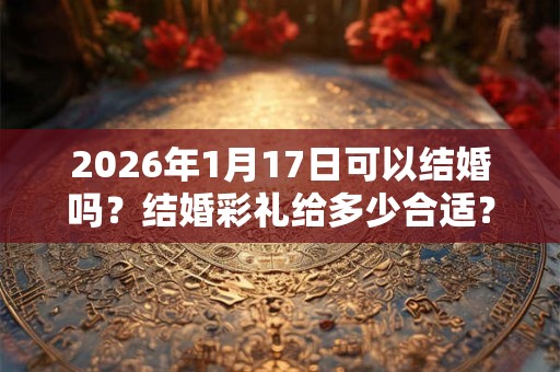 2026年1月17日可以结婚吗？结婚彩礼给多少合适？