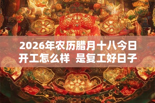 2026年农历腊月十八今日开工怎么样  是复工好日子吗