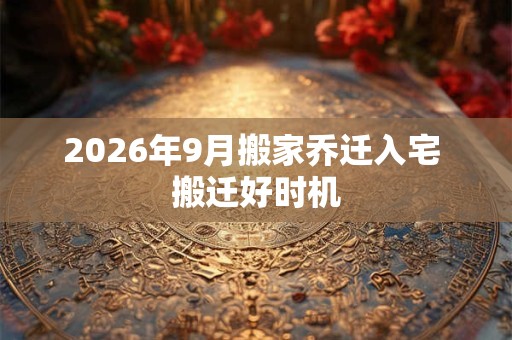 2026年9月搬家乔迁入宅 搬迁好时机