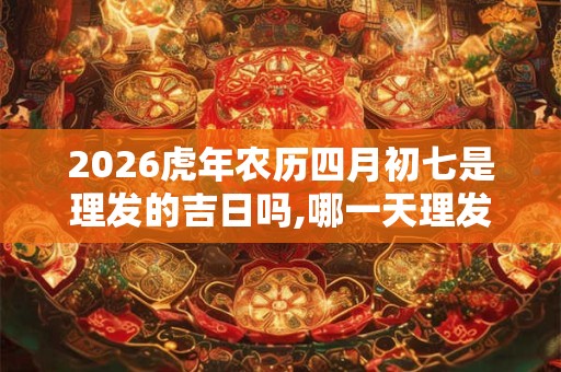 2026虎年农历四月初七是理发的吉日吗,哪一天理发最吉利？
