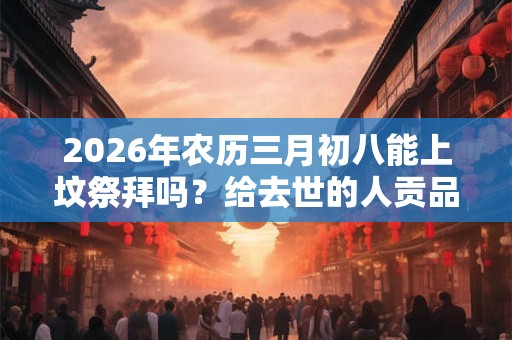 2026年农历三月初八能上坟祭拜吗？给去世的人贡品摆几样？