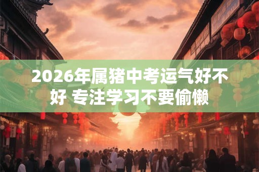 2026年属猪中考运气好不好 专注学习不要偷懒
