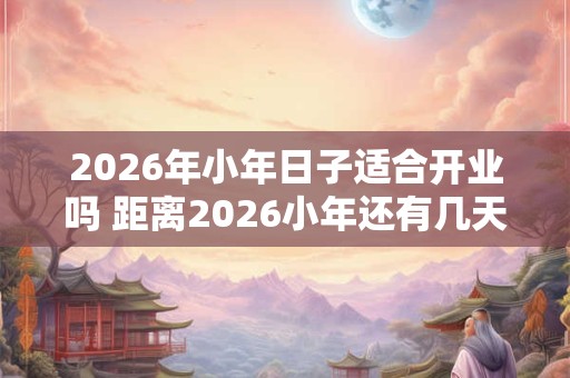 2026年小年日子适合开业吗 距离2026小年还有几天 2026年小年日子适合开业吗 距离2026小年还有几天