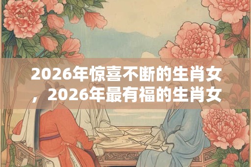 2026年惊喜不断的生肖女，2026年最有福的生肖女