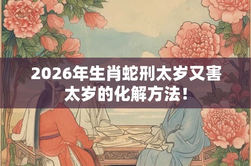 2026年生肖蛇刑太岁又害太岁的化解方法！