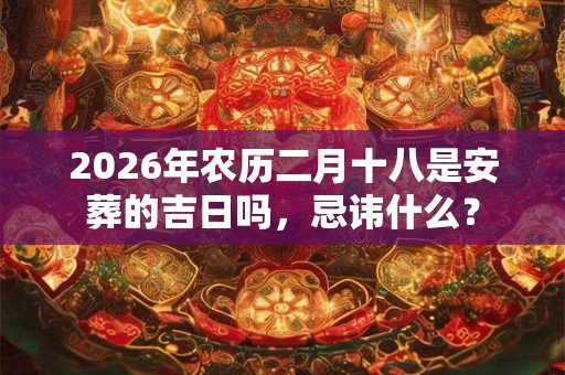 2026年农历二月十八是安葬的吉日吗,忌讳什么? 2026年农历二月十八是安葬的吉日吗,忌讳什么?