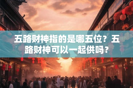 五路财神指的是哪五位？五路财神可以一起供吗？
