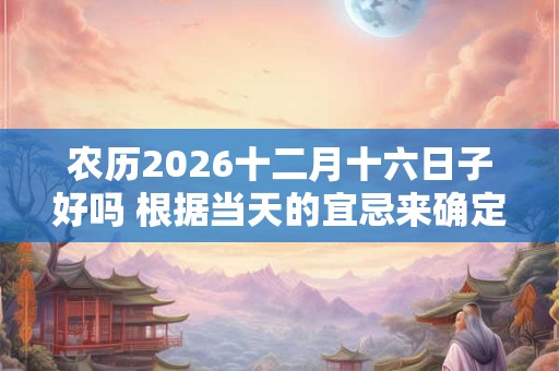 农历2026十二月十六日子好吗 根据当天的宜忌来确定的