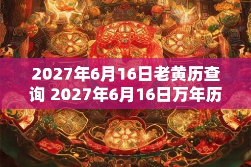 2027年6月16日老黄历查询 2027年6月16日万年历黄道吉日