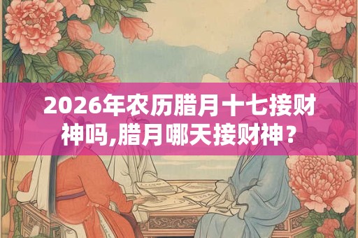 2026年农历腊月十七接财神吗,腊月哪天接财神？