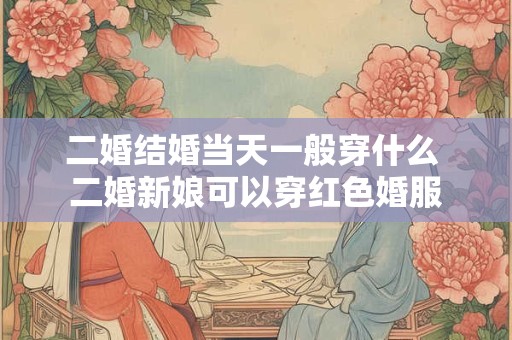 二婚结婚当天一般穿什么 二婚新娘可以穿红色婚服