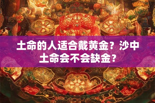 土命的人适合戴黄金?沙中土命会不会缺金? 土命的人适合戴黄金?沙中土命会不会缺金?