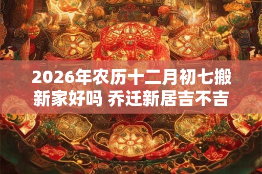 2026年农历十二月初七搬新家好吗 乔迁新居吉不吉利