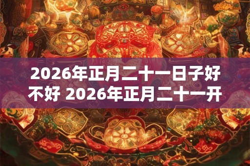 2026年正月二十一日子好不好 2026年正月二十一开工好吗