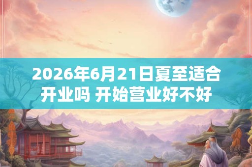 2026年6月21日夏至适合开业吗 开始营业好不好