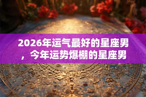 2026年运气最好的星座男,今年运势爆棚的星座男 2026年运气最好的星座男,今年运势爆棚的星座男