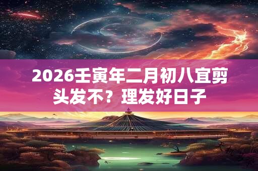 2026壬寅年二月初八宜剪头发不？理发好日子