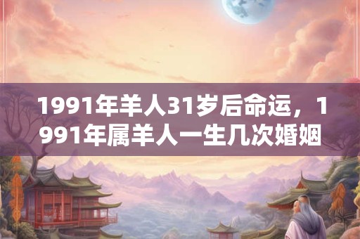 1991年羊人31岁后命运，1991年属羊人一生几次婚姻？