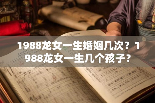1988龙女一生婚姻几次？1988龙女一生几个孩子？
