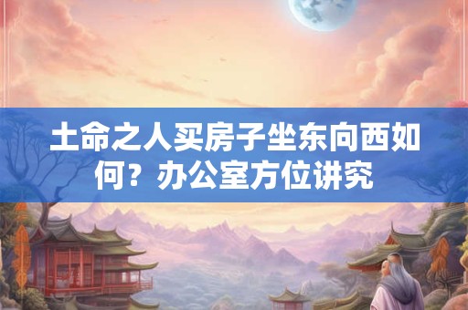 土命之人买房子坐东向西如何?办公室方位讲究 土命之人买房子坐东向西如何?办公室方位讲究